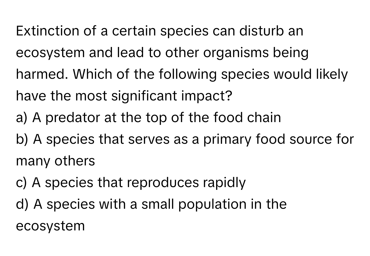 Extinction of a certain species can disturb an ecosystem and lead to other organisms being harmed. Which of the following species would likely have the most significant impact?

a) A predator at the top of the food chain 
b) A species that serves as a primary food source for many others 
c) A species that reproduces rapidly 
d) A species with a small population in the ecosystem