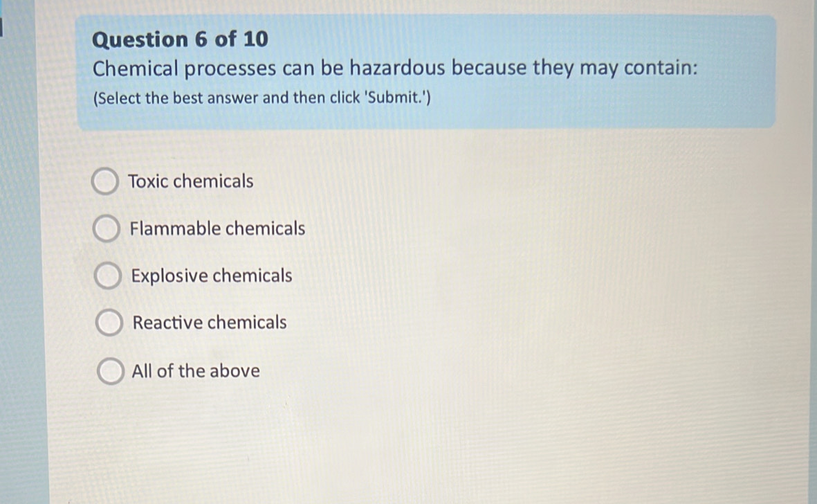 Chemical processes can be hazardous because they may contain:
(Select the best answer and then click 'Submit.')
Toxic chemicals
Flammable chemicals
Explosive chemicals
Reactive chemicals
All of the above