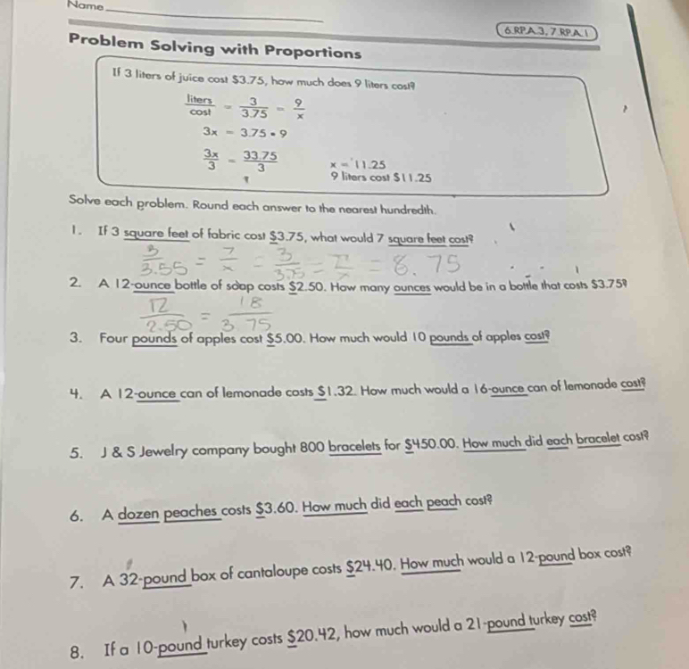 Name_ 
6 RPA 3, 7 RPA 1 
Problem Solving with Proportions 
If 3 liters of juice cost $3.75, how much does 9 liters cos!?
 liters/cos t = 3/3.75 = 9/x 
3x=3.75· 9
 3x/3 = (33.75)/3  x=11.25
1 9 liters cost $11.25
Solve each problem. Round each answer to the nearest hundredth. 
1. If 3 square feet of fabric cost $3.75, what would 7 square feet cost? 
2. A 12-ounce bottle of soap costs $2.50. How many ounces would be in a bottle that costs $3.75
3. Four pounds of apples cost $5.00. How much would 10 pounds of apples cost? 
4. A 12-ounce can of lemonade casts $1.32. How much would a 16-ounce can of lemonade cost? 
5. J & S Jewelry company bought 800 bracelets for $450.00. How much did each bracelet cost? 
6. A dozen peaches costs $3.60. How much did each peach cost? 
7. A 32-pound box of cantaloupe costs $24.40. How much would a 12-pound box cost? 
8. If a 10-pound turkey costs $20.42, how much would a 21-pound turkey cost?