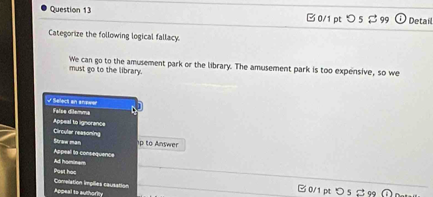 □ 0/1 pt つ 5 % 99 ⓘ Detail
Categorize the following logical fallacy.
We can go to the amusement park or the library. The amusement park is too expensive, so we
must go to the library.
√ Select an answer
False dilemma
Appeal to ignorance
Circular reasoning
Straw man p to Answer
Appeal to consequence
Ad hominem
Post hoc
Correlation implies causation □ 0/1 pt つ 5 % 99
Appeal to authority