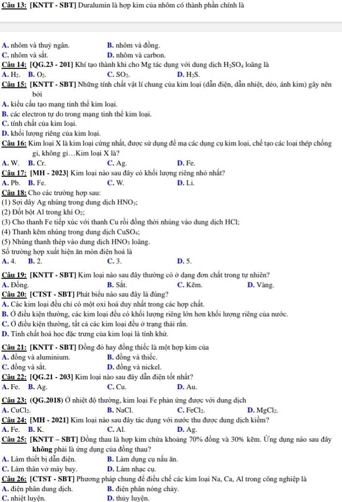 [KNTT - SBT] Duralumin là hợp kim của nhôm có thành phần chính là
A. nhôm và thuỷ ngân. B. nhôm và đồng.
C. nhôm và sắt. D. nhôm và carbon.
Câu 14: [QG.23 - 201] Khí tạo thành khi cho Mg tác dụng với dung dịch H_2SO_4 loāng là
A. H₂. B. O_2. C. SO_2. D. H_2S.
Câu 15: [KNTT - SBT] Những tính chất vật lí chung của kim loại (dẫn điện, dẫn nhiệt, dẻo, ánh kim) gây nên
bởi
A. kiểu cấu tạo mạng tinh thể kim loại.
B. các electron tự do trong mạng tinh thể kim loại.
C. tính chất của kim loại.
D. khối lượng riêng của kim loại.
Câu 16: Kim loại X là kim loại cứng nhất, được sử dụng để mạ các dụng cụ kim loại, chế tạo các loại thép chống
gi, không gi…Kim loại X là?
A. W. B. Cr. C. Ag. D. Fe.
Câu 17: [MH - 2023] Kim loại nào sau đây có khối lượng riêng nhỏ nhất?
A. Pb. B. Fe. C. W. D. Li.
Câu 18: Cho các trường hợp sau:
(1) Sợi dây Ag nhúng trong dung dịch HNO₃;
(2) Đốt bột Al trong khí O₂;
(3) Cho thanh Fe tiếp xúc với thanh Cu rồi đồng thời nhúng vào dung dịch HCl;
(4) Thanh kẽm nhúng trong dung dịch CuSO₄;
(5) Nhúng thanh thép vào dung dịch HNO₃ loãng.
Số trường hợp xuất hiện ăn mòn điện hoá là
A. 4. B. 2. C. 3. D. 5.
Câu 19: [KNTT - SBT] Kim loại nào sau đây thường có ở dạng đơn chất trong tự nhiên?
A. Đồng. B. Sắt. C. Kẽm. D. Vàng.
Câu 20: [CTST - SBT] Phát biểu nào sau đây là đúng?
A. Các kim loại đều chi có một oxi hoá duy nhất trong các hợp chất.
B. Ở điều kiện thường, các kim loại đều có khối lượng riêng lớn hơn khối lượng riêng của nước.
C. Ở điều kiện thường, tất cả các kim loại đều ở trạng thái rắn.
D. Tính chất hoá học đặc trưng của kim loại là tính khử.
Câu 21: [KNTT - SBT] Đồng đỏ hay đồng thiếc là một hợp kim của
A. đồng và aluminium. B. đồng và thiếc.
C. đồng và sắt. D. đồng và nickel.
Câu 22: [QG.21 - 203] Kim loại nào sau đây dẫn điện tốt nhất?
A. Fe. B. Ag. C. Cu. D. Au.
Câu 23: (QG.2018) Ở nhiệt độ thường, kim loại Fe phản ứng được với dung dịch
A. CuCl₂. B. NaCl. C. FeCl₂. D. MgCl_2.
Câu 24: [MH - 2021] Kim loại nào sau đây tác dụng với nước thu được dung dịch kiểm?
A. Fe. B. K. C. Al. D. Ag
Câu 25: [KNTT - SBT] Đồng thau là hợp kim chứa khoảng 70% đồng và 30% kẽm. Ứng dụng nào sau đây
không phải là ứng dụng của đồng thau?
A. Làm thiết bị dẫn điện. B. Làm dụng cụ nấu ăn.
C. Làm thân vở máy bay. D. Làm nhạc cụ.
Câu 26: [CTST - SBT] Phương pháp chung đề điều chế các kim loại Na, Ca, Al trong công nghiệp là
A. điện phân dung dịch. B. điện phân nóng chảy.
C. nhiệt luyện. D. thủy luyện.