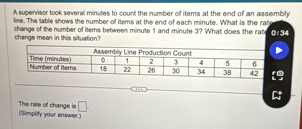 A supervisor took several minutes to count the number of items at the end of an assembly 
line. The table shows the number of items at the end of each minute. What is the rate 
change of the number of items between minute 1 and minute 3? What does the rate 0:34
change mean in this situation? 
The rate of change is □. 
(Simplify your answer.)