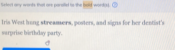 Select any words that are parallel to the bold word(s). ⑦ 
Iris West hung streamers, posters, and signs for her dentist's 
surprise birthday party.