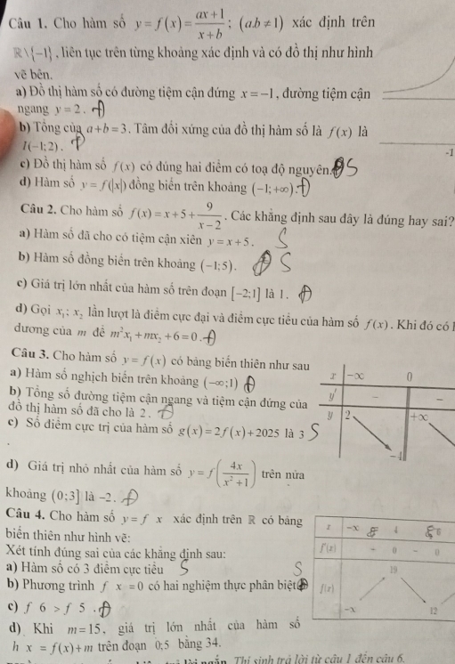 Cho hàm số y=f(x)= (ax+1)/x+b ;(ab!= 1) xác định trên
R  -1 4  , liên tục trên từng khoảng xác định và có đồ thị như hình
vẽ bên.
a) Đồ thị hàm số có đường tiệm cận đứng x=-1 , đường tiệm cận
ngang y=2
b) Tổng của a+b=3. Tâm đổi xứng của đồ thị hàm số là f(x) là
I(-1;2).
-1
c) Đồ thị hàm số f(x) có đúng hai điểm có toạ độ nguyên.4
d) Hàm số y=f(|x|) đồng biến trên khoảng (-1;+∈fty ).
Câu 2. Cho hàm số f(x)=x+5+ 9/x-2 . Các khẳng định sau đây là đúng hay sai?
a) Hàm số đã cho có tiệm cận xiên y=x+5.
b) Hàm số đồng biển trên khoảng (-1;5).
c) Giá trị lớn nhất của hàm số trên đoạn [-2;1] là 1.
d) Gọi x_1 x_2 lần lượt là điểm cực đại và điểm cực tiểu của hàm số f(x). Khi đó có 1
dương của m đề m^2x_1+mx_2+6=0
Câu 3. Cho hàm số y=f(x) có bảng biến thiên như sa
a) Hàm số nghịch biến trên khoảng (-∈fty ;1)
b) Tổng số đường tiệm cận ngang và tiệm cận đứng của
đồ thị hàm số đã cho là 2 .
c) Số điểm cực trị của hàm số g(x)=2f(x)+2025 là 3
d) Giá trị nhỏ nhất của hàm số y=f( 4x/x^2+1 ) trên nửa
khoàng (0:3] là -2 .
Câu 4. Cho hàm số y=fx xác định trên R có bảng r -X 4
biển thiên như hình vẽ: f'(x) 0 -
Xét tính đúng sai của các khăng định sau: 0
a) Hàm số có 3 điểm cực tiểu
19
b) Phương trình ∫ x=0 có hai nghiệm thực phân biệtt f(x)
c) f6>f5.
-X 12
d) Khi m=15 , giá trị lớn nhất của hàm s^(frac 1)3
h x=f(x)+m trên đoạn 0;5 bằng 34.
Tậ n  Thí sinh trả lời từ câu 1 đện câu 6