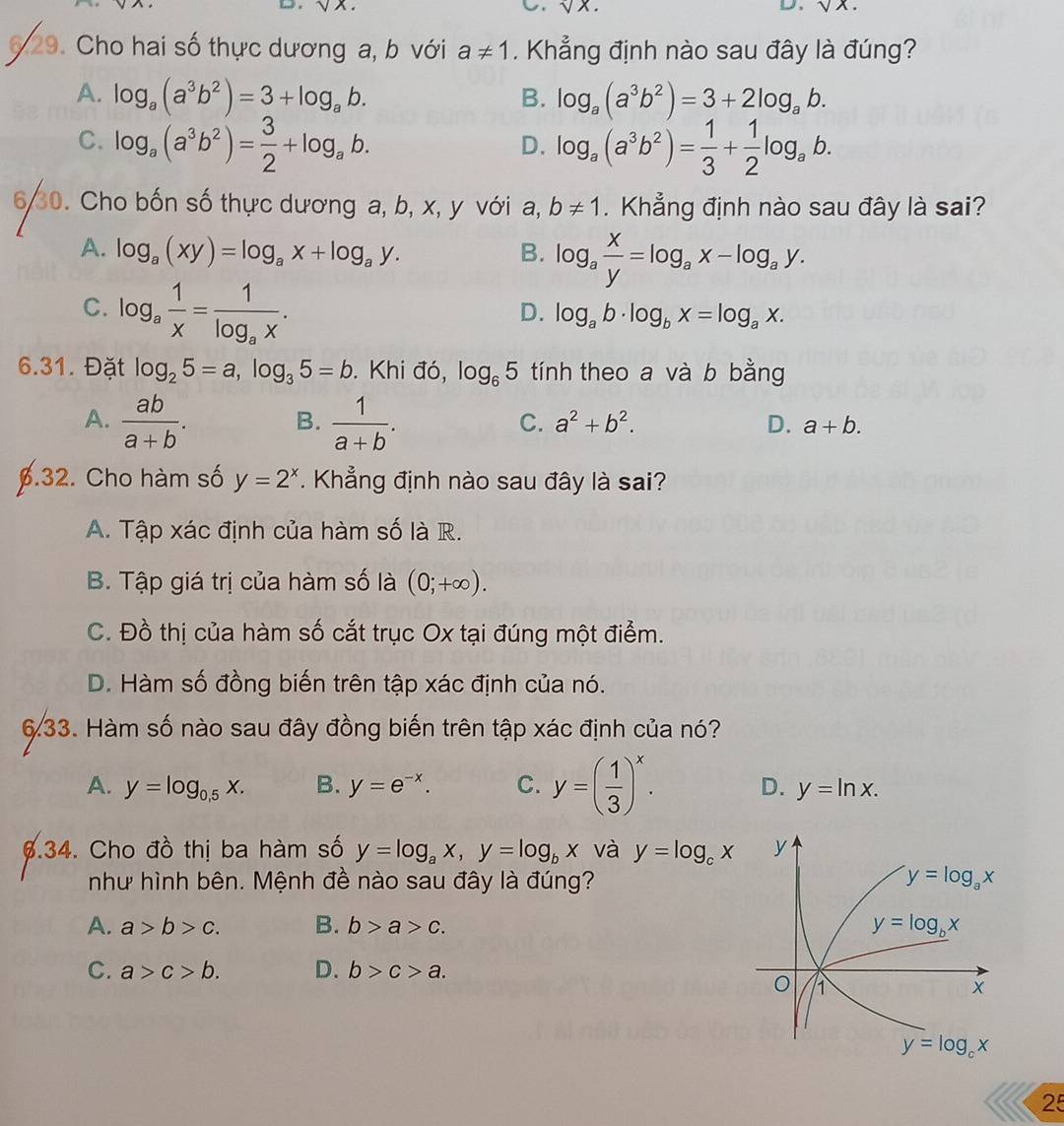 v
6 29. Cho hai số thực dương a, b với a!= 1. Khẳng định nào sau đây là đúng?
A. log _a(a^3b^2)=3+log _ab. B. log _a(a^3b^2)=3+2log _ab.
C. log _a(a^3b^2)= 3/2 +log _ab. log _a(a^3b^2)= 1/3 + 1/2 log _ab.
D.
30. Cho bốn số thực dương a, b, x, y với a, b!= 1. Khẳng định nào sau đây là sai?
A. log _a(xy)=log _ax+log _ay. B. log _a x/y =log _ax-log _ay.
C. log _a 1/x =frac 1log _ax.
D. log _ab· log _bx=log _ax.
6.31. Đặt log _25=a,log _35=b. Khi đó, log _65 tính theo a và b bằng
A.  ab/a+b .  1/a+b .
B.
C. a^2+b^2. D. a+b.
6.32. Cho hàm số y=2^x. Khẳng định nào sau đây là sai?
A. Tập xác định của hàm số là R.
B. Tập giá trị của hàm số là (0;+∈fty ).
C. Đồ thị của hàm số cắt trục Ox tại đúng một điểm.
D. Hàm số đồng biến trên tập xác định của nó.
633. Hàm số nào sau đây đồng biến trên tập xác định của nó?
A. y=log _0.5x. B. y=e^(-x). C. y=( 1/3 )^x. D. y=ln x.
6.34. Cho đồ thị ba hàm số y=log _ax,y=log _bx và y=log _cx
như hình bên. Mệnh đề nào sau đây là đúng?
A. a>b>c. B. b>a>c.
C. a>c>b. D. b>c>a.
25