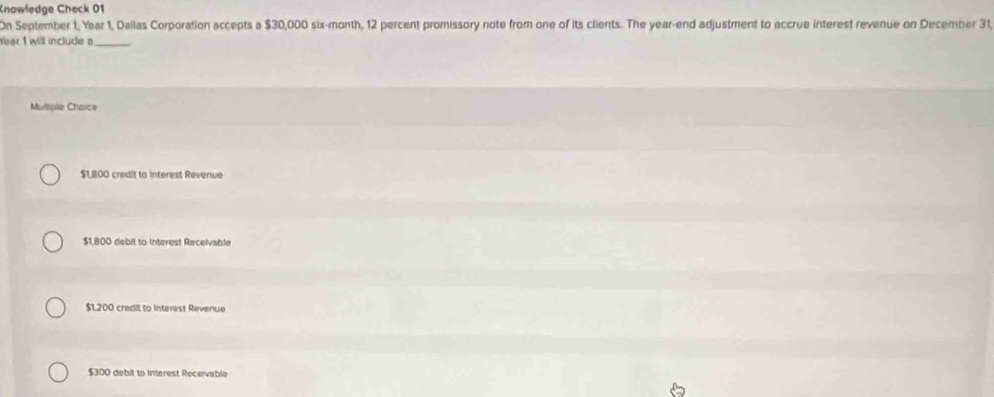 Knowledge Check 01
On September 1, Year 1, Dallas Corporation accepts a $30,000 six-month, 12 percent promissory note from one of its clients. The year -end adjustment to accrue interest revenue on December 31,
Year 1 will include a_
Multiple Ctarce
$1,800 credit to interest Revenue
$1,800 debil to Interest Receivable
$1,200 credit to Interest Revenue
$300 debit to Interest Receivable