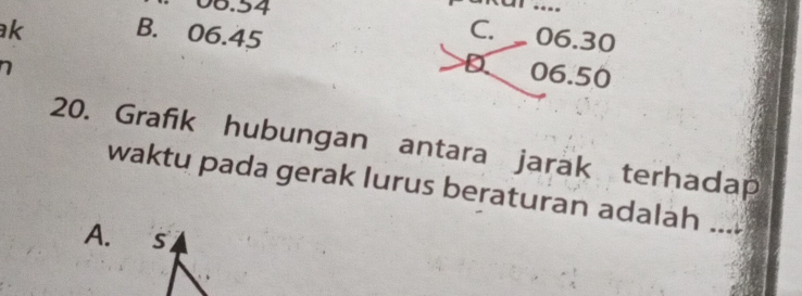 06.54.
k B. 06.45
C. 06.30
D 06.50
20. Grafik hubungan antara jarak terhadap
waktu pada gerak lurus beraturan adalah_
A. ₹s