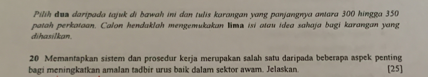 Pilih duo daripada tajuk di bawah ini dan tulis karangan yang panjangnya antara 300 hingga 350
patah perkataan. Calon hendaklah mengemukakan Iima isi atau idea sahaja bagi karangan yang 
dihasilkan.
20 Memantapkan sistem dan prosedur kerja merupakan salah satu daripada beberapa aspek penting 
bagi meningkatkan amalan tadbir urus baik dalam sektor awam. Jelaskan. [25]