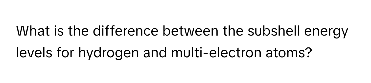 What is the difference between the subshell energy levels for hydrogen and multi-electron atoms?