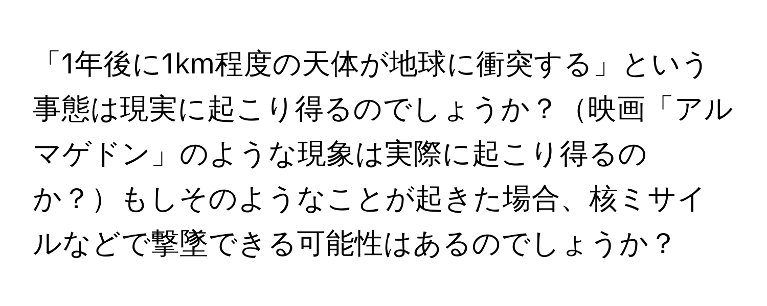 「1年後に1km程度の天体が地球に衝突する」という事態は現実に起こり得るのでしょうか？映画「アルマゲドン」のような現象は実際に起こり得るのか？もしそのようなことが起きた場合、核ミサイルなどで撃墜できる可能性はあるのでしょうか？