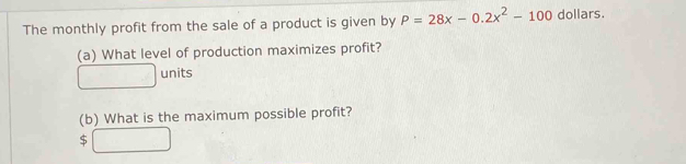 The monthly profit from the sale of a product is given by P=28x-0.2x^2-100 dollars. 
(a) What level of production maximizes profit?
-x+ 2/x -1-x^2 units 
(b) What is the maximum possible profit? 
$