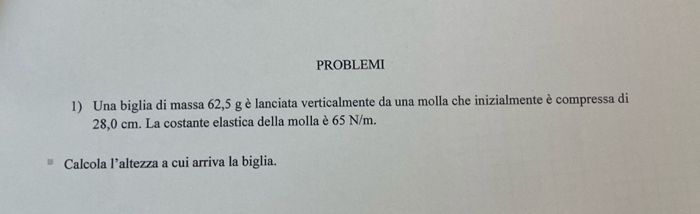 PROBLEMI 
1) Una biglia di massa 62,5 g è lanciata verticalmente da una molla che inizialmente è compressa di
28,0 cm. La costante elastica della molla è 65 N/m. 
Calcola l’altezza a cui arriva la biglia.