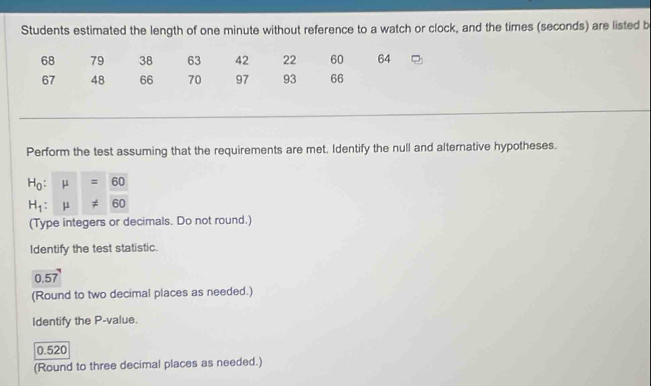 Students estimated the length of one minute without reference to a watch or clock, and the times (seconds) are listed b
68 79 38 63 42 22 60 64
67 48 66 70 97 93 66
Perform the test assuming that the requirements are met. Identify the null and alternative hypotheses.
H_0:mu =60
H_1:mu != 60
(Type integers or decimals. Do not round.) 
Identify the test statistic.
0.57
(Round to two decimal places as needed.) 
Identify the P -value.
0.520
(Round to three decimal places as needed.)