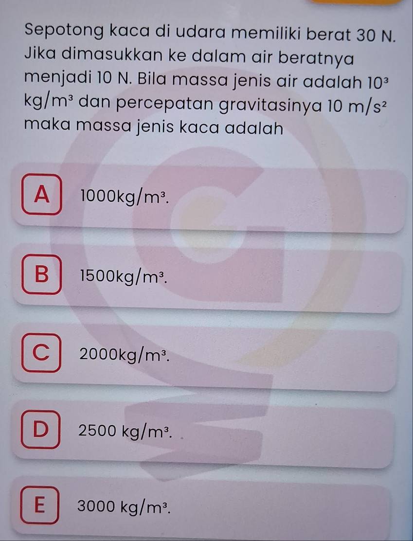 Sepotong kaca di udara memiliki berat 30 N.
Jika dimasukkan ke dalam air beratnya
menjadi 10 N. Bila massa jenis air adalah 10^3
kg/m^3 dan percepatan gravitasinya 10m/s^2
maka massa jenis kaca adalah
A 1000kg/m^3.
B 1500kg/m^3.
C 2000kg/m^3.
D 2500kg/m^3.
E 3000kg/m^3.