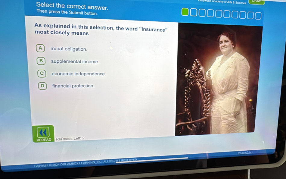 Hullywood Academy of Arts & Sciences DASH
Select the correct answer.
Then press the Submit button.
As explained in this selection, the word "insurance"
most closely means
A moral obligation.
B ) supplemental income.
C) economic independence.
D financial protection.
REREAD ReReads Left: 2
Privacy Policy
Copyright © 2024 DREAMBOX LEARNING, INC. ALL RIGHTS RESERV