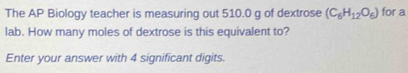 The AP Biology teacher is measuring out 510.0 g of dextrose (C_6H_12O_6) for a 
lab. How many moles of dextrose is this equivalent to? 
Enter your answer with 4 significant digits.