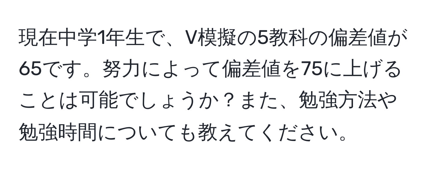 現在中学1年生で、V模擬の5教科の偏差値が65です。努力によって偏差値を75に上げることは可能でしょうか？また、勉強方法や勉強時間についても教えてください。