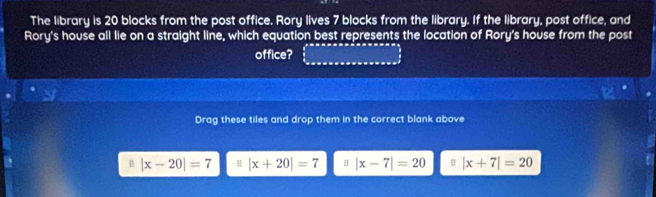 The library is 20 blocks from the post office. Rory lives 7 blocks from the library. If the library, post office, and
Rory's house all lie on a straight line, which equation best represents the location of Rory's house from the post
office?
Drag these tiles and drop them in the correct blank above
|x-20|=7 H |x+20|=7 H |x-7|=20 H |x+7|=20