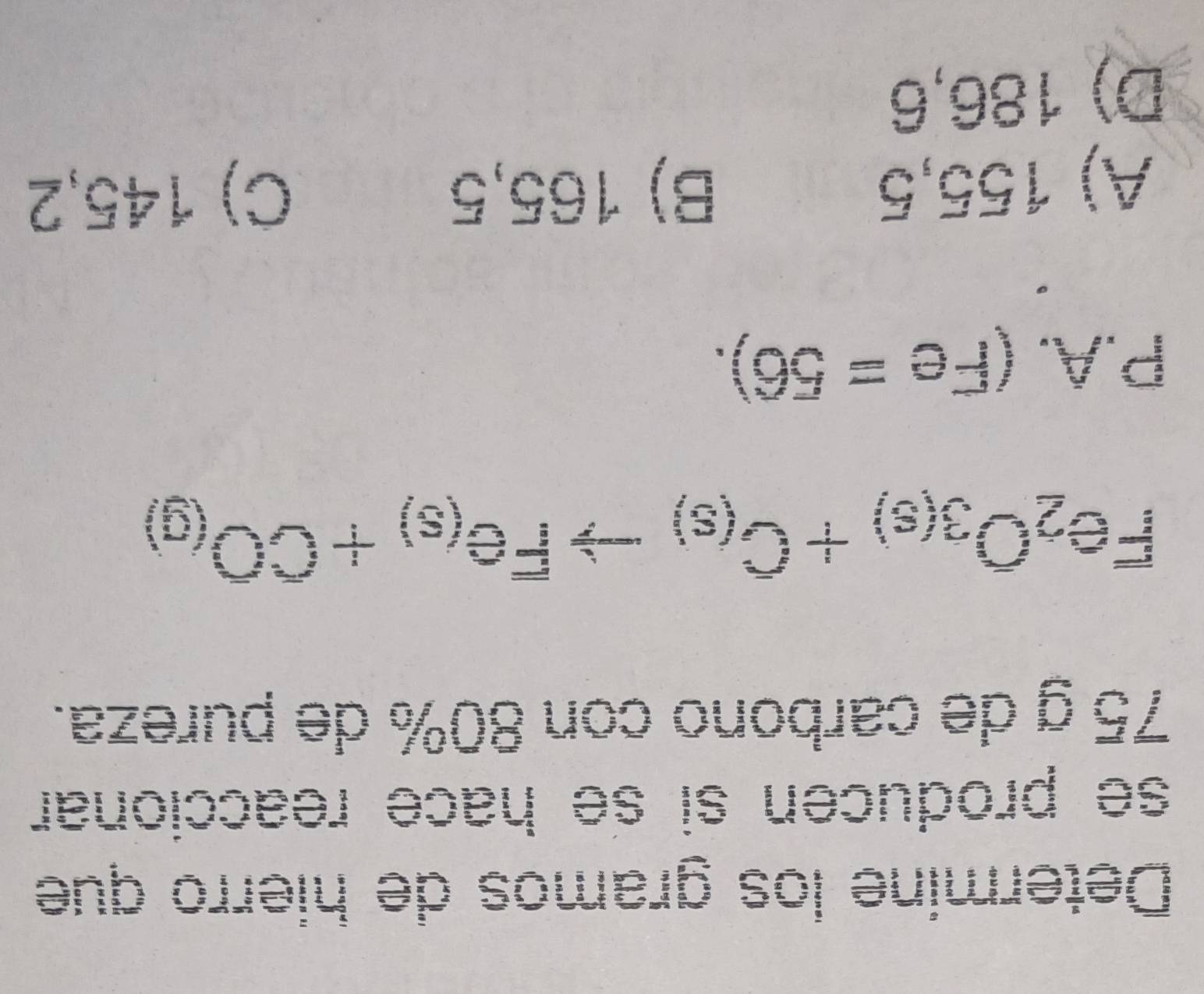 Determine los gramos de hierro que
se producen si se hace reaccionar
75 g de carbono con 80% de pureza.
Fe_2O_3(s)+C_(s)to Fe_(s)+CO_(g)
P.A.(Fe=56).
A) 155,5 B) 165,5 C) 145,2
D) 186,6