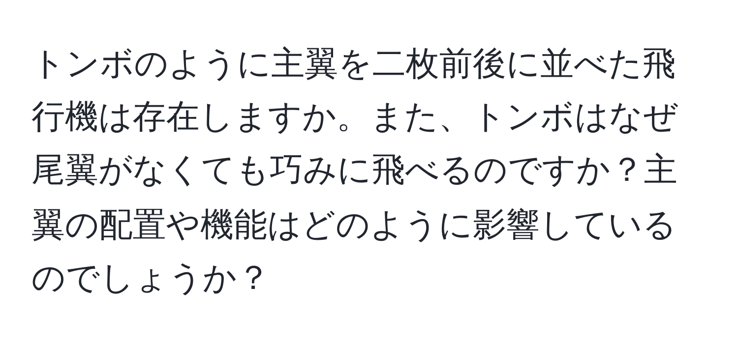 トンボのように主翼を二枚前後に並べた飛行機は存在しますか。また、トンボはなぜ尾翼がなくても巧みに飛べるのですか？主翼の配置や機能はどのように影響しているのでしょうか？