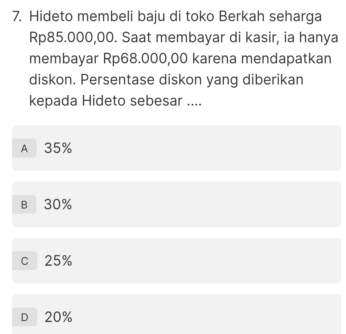 Hideto membeli baju di toko Berkah seharga
Rp85.000,00. Saat membayar di kasir, ia hanya
membayar Rp68.000,00 karena mendapatkan
diskon. Persentase diskon yang diberikan
kepada Hideto sebesar ....
A 35%
B 30%
c 25%
D 20%