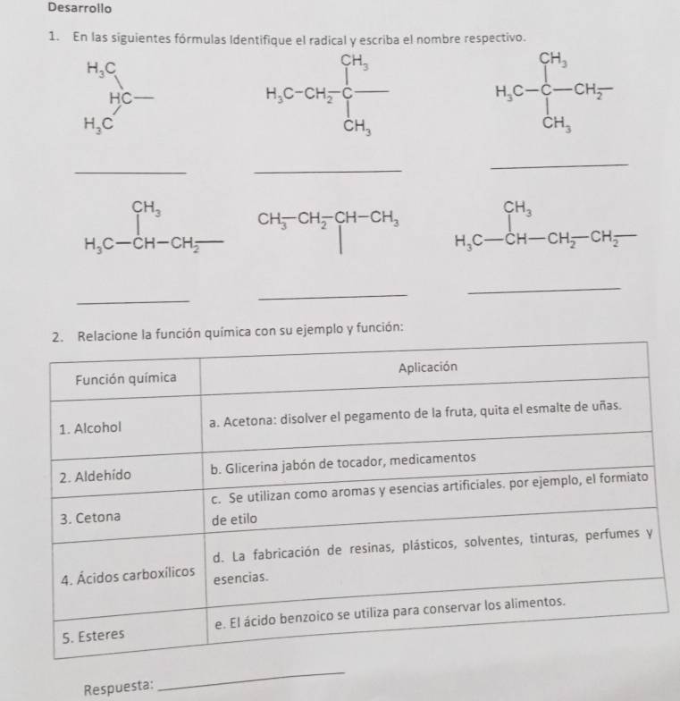 Desarrollo
1. En las siguientes fórmulas Identifique el radical y escriba el nombre respectivo.
H_3C
HC-
c-
H_3C
H_3C-CH_3-CH_2-CH_2
_
_
_
H_3C-CH-CH_2- CH_3-CH_2-CH-CH_3 H_3C-CH-CH_2-CH_2-
_
_
_
su ejemplo y función:
Respuesta:
_