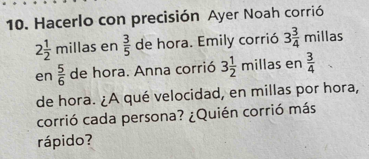 Hacerlo con precisión Ayer Noah corrió
2 1/2  millas en  3/5  de hora. Emily corrió 3 3/4 millas
en  5/6  de hora. Anna corrió 3 1/2 mill as en  3/4 
de hora. ¿A qué velocidad, en millas por hora, 
corrió cada persona? ¿Quién corrió más 
rápido?