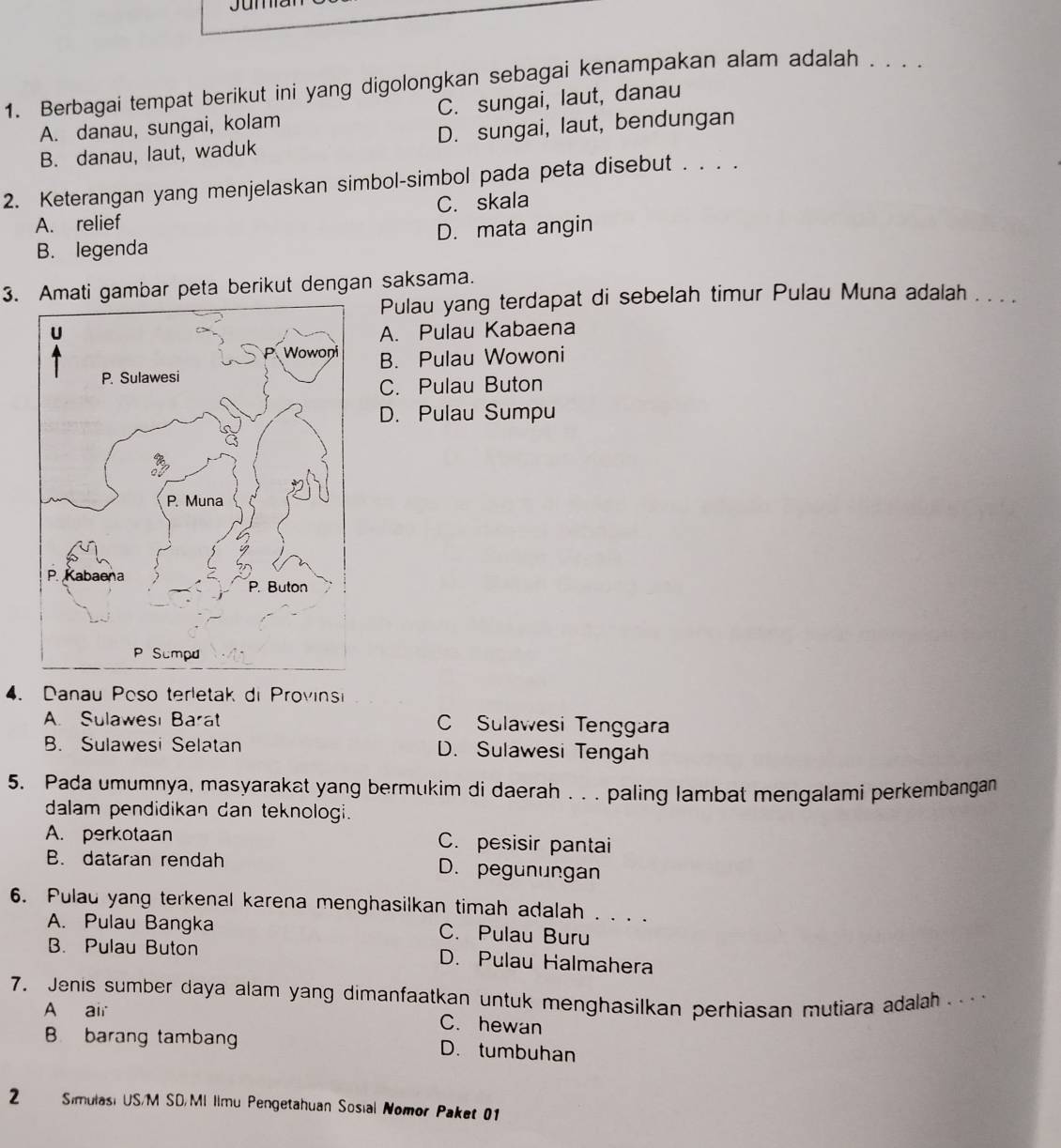 Berbagai tempat berikut ini yang digolongkan sebagai kenampakan alam adalah . . . .
A. danau, sungai, kolam C. sungai, laut, danau
B. danau, laut, waduk D. sungai, laut, bendungan
2. Keterangan yang menjelaskan simbol-simbol pada peta disebut . . . .
A. relief C. skala
B. legenda D. mata angin
3. Amati gambar peta berikut dengan saksama.
Pulau yang terdapat di sebelah timur Pulau Muna adalah . . . .
A. Pulau Kabaena
B. Pulau Wowoni
C. Pulau Buton
D. Pulau Sumpu
4. Danau Poso terletak di Provinsi
A. Sulawesı Barat C Sulawesi Tenggara
B. Sulawesi Selatan D. Sulawesi Tengah
5. Pada umumnya, masyarakat yang bermukim di daerah . . . paling lambat mengalami perkembangan
dalam pendidikan dan teknologi.
A. perkotaan C. pesisir pantai
B. dataran rendah D. pegunungan
6. Pulau yang terkenal karena menghasilkan timah adalah . . . .
A. Pulau Bangka C. Pulau Buru
B. Pulau Buton D. Pulau Halmahera
7, Jenis sumber daya alam yang dimanfaatkan untuk menghasilkan perhiasan mutiara adalah .
A air C. hewan
B. barang tambang D. tumbuhan
2 Simulasi US/M SD/MI Ilmu Pengetahuan Sosial Nomor Paket 01