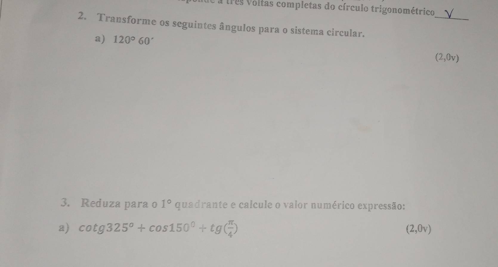 é a três voltas completas do círculo trigonométrico 
_ 
2. Transforme os seguintes ângulos para o sistema circular. 
a) 120°60'
(2,0v)
3. Reduza para o 1° quadrante e calcule o valor numérico expressão: 
a) cot g325°+cos 150°+tg( π /4 ) (2,0v)