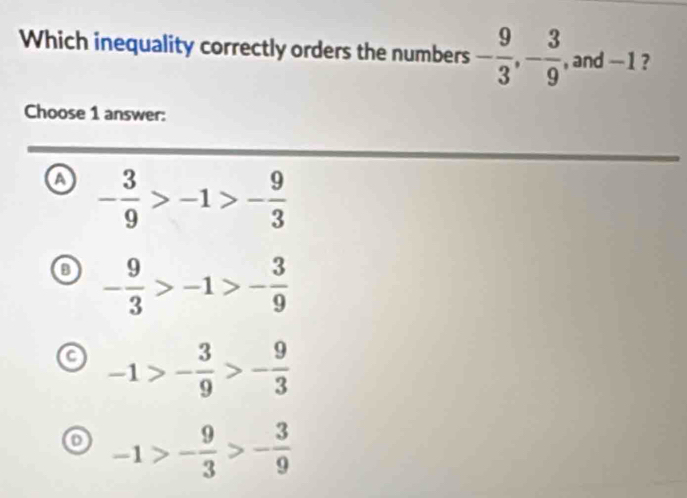 Which inequality correctly orders the numbers - 9/3 , - 3/9  , and -1 ?
Choose 1 answer:
a - 3/9 >-1>- 9/3 
o - 9/3 >-1>- 3/9 
a -1>- 3/9 >- 9/3 
-1>- 9/3 >- 3/9 