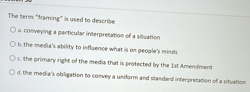 The term “framing” is used to describe
a. conveying a particular interpretation of a situation
b. the media’s ability to influence what is on people’s minds
c. the primary right of the media that is protected by the 1st Amendment
d. the media’s obligation to convey a uniform and standard interpretation of a situation