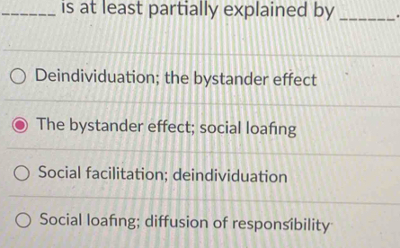 is at least partially explained by _.
Deindividuation; the bystander effect
The bystander effect; social loafing
Social facilitation; deindividuation
Social loafing; diffusion of responsibility