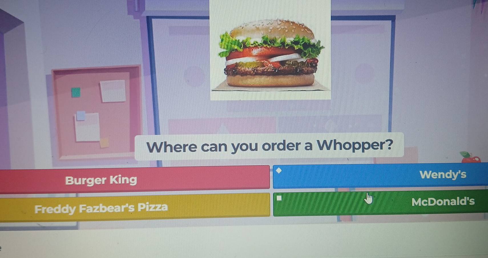 Where can you order a Whopper?
Burger King
Wendy's
Freddy Fazbear's Pizza
McDonald's