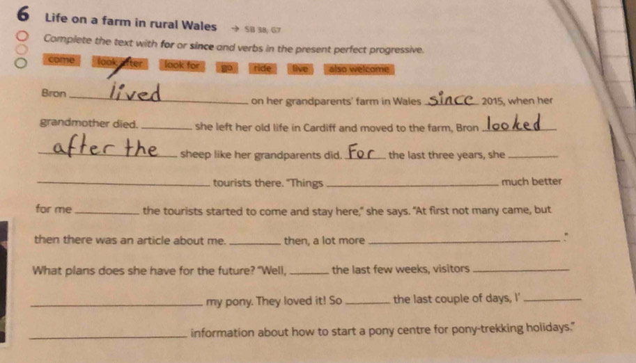 Life on a farm in rural Wales SB 38; G7
Complete the text with for or since and verbs in the present perfect progressive.
come look lfter look for go ride live also welcome
Bron_
on her grandparents' farm in Wales _2015, when her
grandmother died. _she left her old life in Cardiff and moved to the farm, Bron_
_
sheep like her grandparents did. _the last three years, she_
_tourists there. "Things _much better
for me _the tourists started to come and stay here," she says. "At first not many came, but
then there was an article about me. _then, a lot more_
What plans does she have for the future? "Well, _the last few weeks, visitors_
_my pony. They loved it! So _the last couple of days, I'_
_information about how to start a pony centre for pony-trekking holidays."