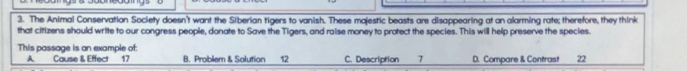 The Animal Conservation Society doesn't want the Siberian tigers to vanish. These majestic beasts are disappearing at an alarming rate; therefore, they think
that citizens should write to our congress people, donate to Save the Tigers, and raise money to protect the species. This will help preserve the species.
This passage is an example of: B. Problem & Solution 12 C. Description 7 D. Compare & Contrast 22
A Cause & Effect 17