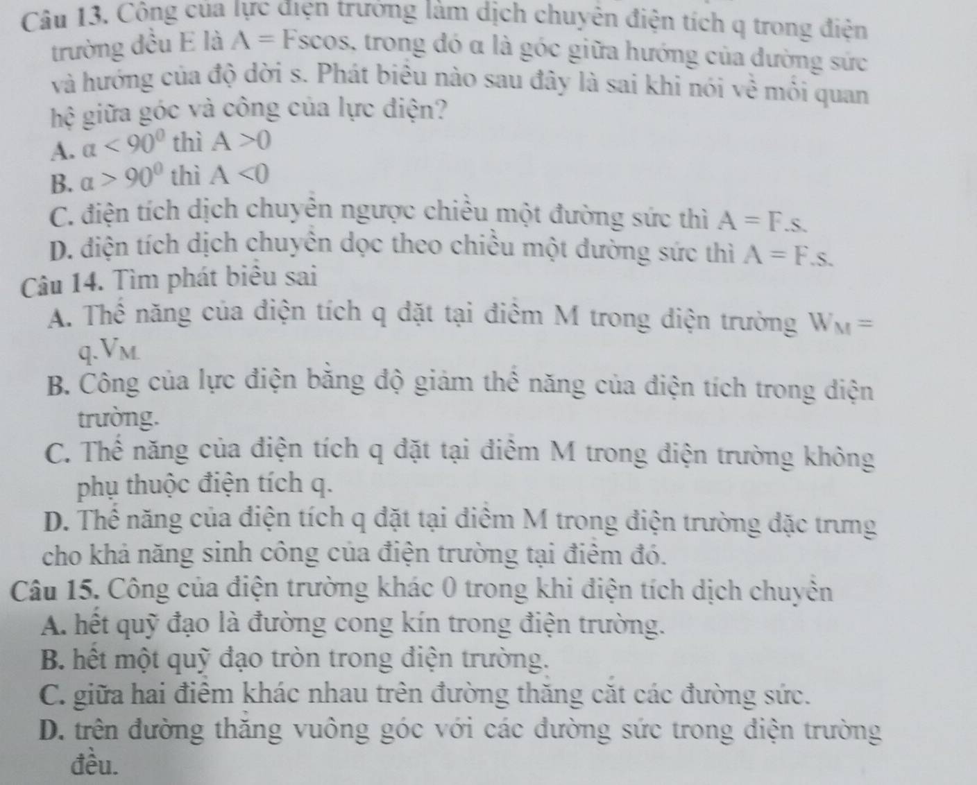 Công của lực điện trướng làm dịch chuyên điện tích q trong điện
trường đều E là A= Fscos, trong đó α là góc giữa hướng của đường sức
và hướng của độ dời s. Phát biêu nào sau đây là sai khi nói về môi quan
hệ giữa góc và công của lực điện?
A. a<90° thì A>0
B. a>90° thì A<0</tex>
C. điện tích dịch chuyên ngược chiều một đường sức thì A=F.s.
D. điện tích dịch chuyên dọc theo chiều một dường sức thì A=F.s. 
Câu 14. Tìm phát biêu sai
A. Thể năng của điện tích q đặt tại điểm M trong điện trường W_M=
q. Vm
B. Công của lực điện bằng độ giám thể năng của điện tích trong điện
trường.
C. Thế năng của điện tích q đặt tại điểm M trong điện trường không
phụ thuộc điện tích q.
D. Thế năng của điện tích q đặt tại điểm M trong điện trường đặc trưng
cho khả năng sinh công của điện trường tại điểm đó.
Câu 15. Công của điện trường khác 0 trong khi điện tích dịch chuyền
A. hết quỹ đạo là đường cong kín trong điện trường.
B. hết một quỹ đạo tròn trong điện trường.
C. giữa hai điểm khác nhau trên đường thăng cặt các đường sức.
D. trên đường thăng vuông góc với các đường sức trong điện trường
đều.