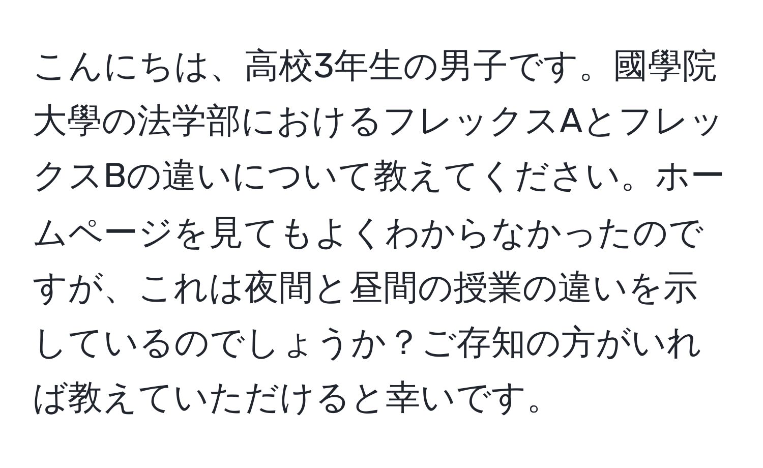 こんにちは、高校3年生の男子です。國學院大學の法学部におけるフレックスAとフレックスBの違いについて教えてください。ホームページを見てもよくわからなかったのですが、これは夜間と昼間の授業の違いを示しているのでしょうか？ご存知の方がいれば教えていただけると幸いです。