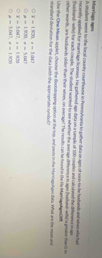 Marriage ages
A student went to the local county courthouse in Pennsylvania to gather data on ages of soon-to-be husbands and wives who had
recently applied for marriage licenses. He gathered age data on a sample of 100 couples and calculated the difference in age
(hus band-wife) for each couple. The student wanted to see whether the average difference in ages (husband-wife) is greater than 0. In
other words, are husbands older than their wives, on average? The results can be found in the file MarriageAgesDiff.
Use the One Mean applet, choose the Bootstrapping option at the top, and paste in the MarriageAges data. What are the mean and
standard deviation for the data (with the appropriate symbol)?
overline x=1.920, s=5.047
mu =1.920, sigma =5.047
overline x=5.047, s=1.920
mu =5.047, sigma =1.920