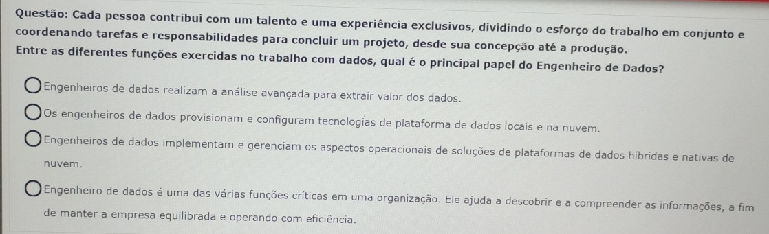 Cada pessoa contribui com um talento e uma experiência exclusivos, dividindo o esforço do trabalho em conjunto e
coordenando tarefas e responsabilidades para concluir um projeto, desde sua concepção até a produção.
Entre as diferentes funções exercidas no trabalho com dados, qual é o principal papel do Engenheiro de Dados?
Engenheiros de dados realizam a análise avançada para extrair valor dos dados.
Os engenheiros de dados provisionam e configuram tecnologias de plataforma de dados locais e na nuvem.
Engenheiros de dados implementam e gerenciam os aspectos operacionais de soluções de plataformas de dados híbridas e nativas de
nuvem.
Engenheiro de dados é uma das várias funções críticas em uma organização. Ele ajuda a descobrir e a compreender as informações, a fim
de manter a empresa equilibrada e operando com eficiência.