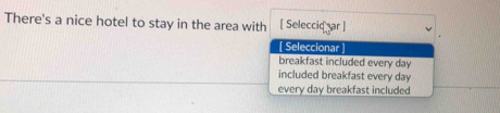 There's a nice hotel to stay in the area with [ Seleccid ar]
[ Seleccionar ]
breakfast included every day
included breakfast every day
every day breakfast included
