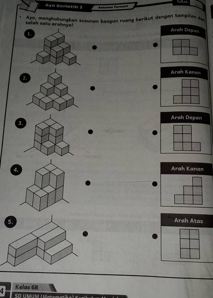Miai:
Ayo Berlatih 3 Aseemen Formatif
Ayo, menghubungkan susunan bangun ruang berikut dengan tampilan dan
salah satu arahnya!
Arah Depan
Arah Kanan
2.
3
4
Arah Kanan
Arah Atas
4 Kelas 6B
SD UMUM ( ater