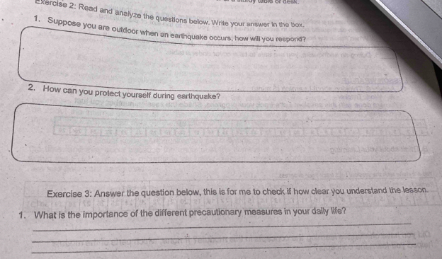 table or desk . 
xercise 2: Read and analyze the questions below. Write your answer in the box 
1. Suppose you are outdoor when an earthquake occurs, how will you respond? 
2. How can you protect yourself during earthquake? 
Exercise 3: Answer the question below, this is for me to check if how clear you understand the lesson. 
_ 
1. What is the importance of the different precautionary measures in your daily life? 
_ 
_