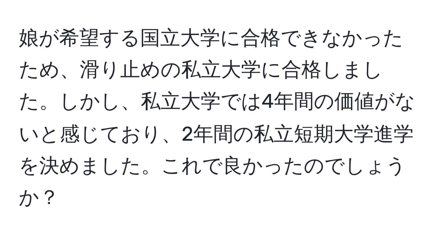 娘が希望する国立大学に合格できなかったため、滑り止めの私立大学に合格しました。しかし、私立大学では4年間の価値がないと感じており、2年間の私立短期大学進学を決めました。これで良かったのでしょうか？