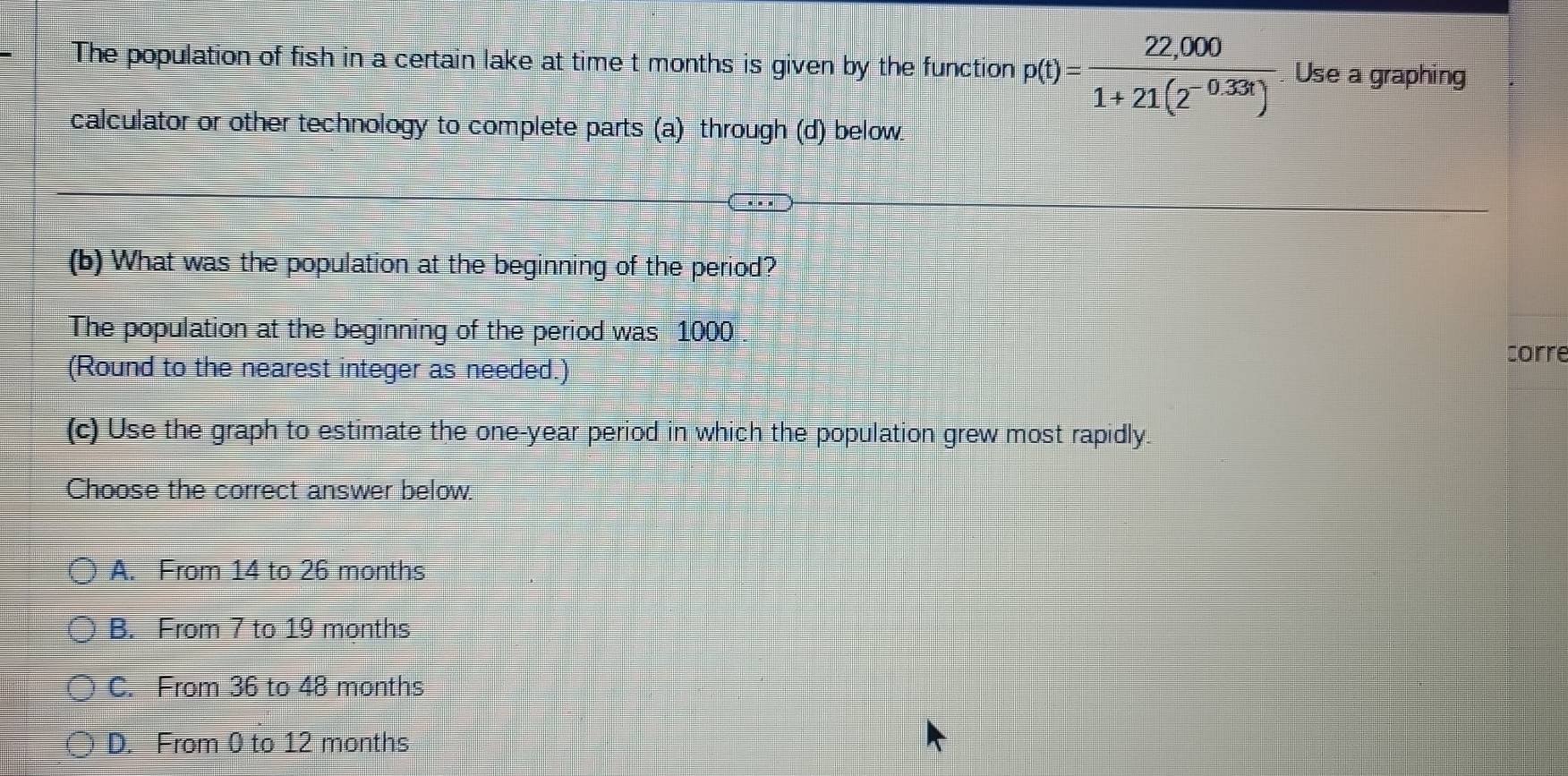 The population of fish in a certain lake at time t months is given by the function p(t)= (22,000)/1+21(2^(-0.33t)) . Use a graphing
calculator or other technology to complete parts (a) through (d) below.
(b) What was the population at the beginning of the period?
The population at the beginning of the period was 1000
(Round to the nearest integer as needed.)
corre
(c) Use the graph to estimate the one-year period in which the population grew most rapidly.
Choose the correct answer below.
A. From 14 to 26 months
B. From 7 to 19 months
C. From 36 to 48 months
D. From 0 to 12 months