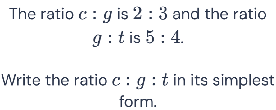 The ratio c:g is 2:3 and the ratio
g:t is 5:4. 
Write the ratio c:g : t in its simplest 
form.