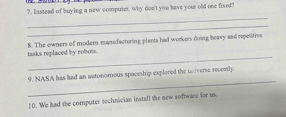 Instead of buying a new computer, why don't you have your old one fixed? 
_ 
_ 
8. The owners of modern manufacturing plants had workers doing heavy and repetitive 
_ 
tasks replaced by robots. 
_ 
9. NASA has had an autonomous spaceship explored the universe recently. 
10. We had the computer technician install the new software for us.