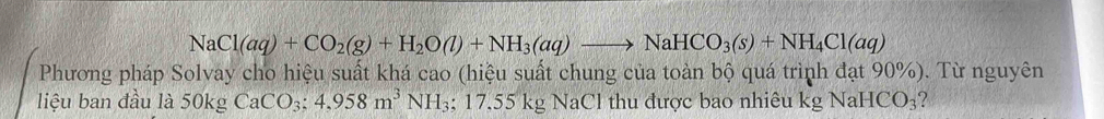 NaCl(aq)+CO_2(g)+H_2O(l)+NH_3(aq)to NaHCO_3(s)+NH_4Cl(aq)
Phương pháp Solvay cho hiệu suất khá cao (hiệu suất chung của toàn bộ quá trình đạt 90%). Từ nguyên 
liệu ban đầu là 50kgCaCO_3; 4,958m^3NH_3; 17.55kgN NaCl thu được bao nhiêu kgNaHCO_3 ?