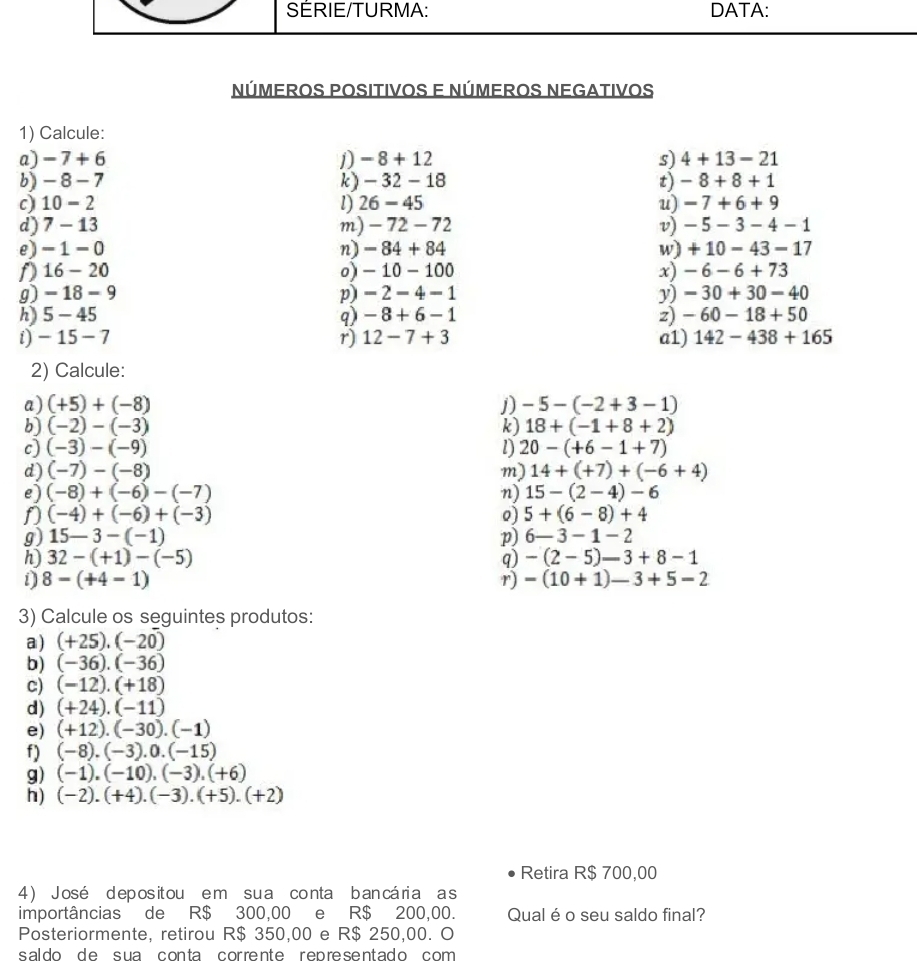 SERIE/TURMA: DATA:
NÚmeROS POSItIvoS E NÚmeROS NEGatIvOS
1) Calcule:
a) -7+6 1) -8+12 s) 4+13-21
b) -8-7 k) - 32 - 18 t) -8+8+1
c) 10-2 l) 26 - 45 u) -7+6+9
d) 7-13 m) - 72 - 72 v) -5-3-4-1
e) -1-0 n) - 84 + 84 w) +10-43-17
D 16-20 o)- 10 -100 x) -6-6+73
g) -18-9 p) -2-4-1 y) -30+30-40
h) 5-45 q) -8+6-1 z) -60-18+50
i) -15-7 r) 12-7+3 a1) 142-438+165
2) Calcule:
a) (+5)+(-8) j) -5-(-2+3-1)
b) (-2)-(-3) k) 18+(-1+8+2)
c) (-3)-(-9) l) 20-(+6-1+7)
d) (-7)-(-8) m) 14+(+7)+(-6+4)
e) (-8)+(-6)-(-7) n) 15-(2-4)-6
(-4)+(-6)+(-3)
o) 5+(6-8)+4
g) 15-3-(-1) p) 6-3-1-2
h) 32-(+1)-(-5) q) -(2-5)-3+8-1
i) 8-(+4-1) r) -(10+1)-3+5-2
3) Calcule os seguintes produtos:
a) (+25),(-20)
b) (-36).(-36)
c) (-12).(+18)
d) (+24).(-11)
e) (+12).(-30).(-1)
f) (-8).(-3).0.(-15)
g) (-1)· (-10)· (-3)· (+6)
h) (-2).(+4).(-3).(+5).(+2)
Retira R$ 700,00
4 ) José deposit ou em sua conta ban cária a s
importâncias de R$ 300,00 e R$ 200,00. Qual é o seu saldo final?
Posteriormente, retirou R$ 350,00 e R$ 250,00. O
saldo de sua conta corrente repre sentado com