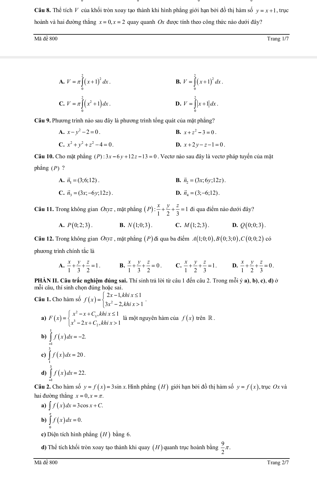 Thể tích V của khối tròn xoay tạo thành khi hình phẳng giới hạn bởi đồ thị hàm số y=x+1 , trục
hoành và hai đường thắng x=0,x=2 quay quanh Ox được tính theo công thức nào dưới đây?
Mã đề 800 Trang 1/7
A. V=π ∈tlimits _0^(2(x+1)^2)dx. V=∈tlimits _0^(2(x+1)^2)dx.
B.
C. V=π ∈tlimits _0^(2(x^2)+1)dx. D. V=∈tlimits _0^(2|x+1|dx.
Câu 9. Phương trình nào sau đây là phương trình tổng quát của mặt phẳng?
A. x-y^2)-2=0. B. x+z^2-3=0.
C. x^2+y^2+z^2-4=0. D. x+2y-z-1=0.
Câu 10. Cho mặt phăng (P):3x-6y+12z-13=0. Vectơ nào sau đây là vectơ pháp tuyến của mặt
phẳng (P) ?
A. vector n_1=(3;6;12). B. vector n_2=(3x;6y;12z).
C. vector n_3=(3x;-6y;12z). D. vector n_4=(3;-6;12).
Câu 11. Trong không gian Oxyz , mặt phẳng (P): x/1 + y/2 + z/3 =1 đi qua điểm nào dưới đây?
A. P(0;2;3). B. N(1;0;3). C. M(1;2;3). D. Q(0;0;3).
Câu 12. Trong không gian Oxyz , mặt phẳng (P) đi qua ba điểm A(1;0;0),B(0;3;0),C(0;0;2) có
phương trình chính tắc là
A.  x/1 + y/3 + z/2 =1. B.  x/1 + y/3 + z/2 =0. C.  x/1 + y/2 + z/3 =1. D.  x/1 + y/2 + z/3 =0.
PHÀN II. Câu trắc nghiệm đúng sai. Thí sinh trả lời từ câu 1 đến câu 2. Trong mỗi ý a), b), c), d) ở
mỗi câu, thí sinh chọn đúng hoặc sai.
Câu 1. Cho hàm số f(x)=beginarrayl 2x-1,khix≤ 1 3x^2-2,khix>1endarray. .
a) F(x)=beginarrayl x^2-x+C_1,khix≤ 1 x^3-2x+C_2,khix>1endarray. là một nguyên hàm của f(x) trên R .
b) ∈tlimits _(-1)^1f(x)dx=-2.
c) ∈tlimits _1^(3f(x)dx=20.
d) ∈tlimits _(-1)^3f(x)dx=22.
Câu 2. Cho hàm số y=f(x)=3sin x. Hình phẳng (H) giới hạn bởi đồ thị hàm số y=f(x) , trục Ox và
hai đường thắng x=0,x=π .
a) ∈t f(x)dx=3cos x+C.
b) ∈tlimits _0^(π)f(x)dx=0.
c) Diện tích hình phẳng (H) bằng 6.
d) Thể tích khối tròn xoay tạo thành khi quay (H) quanh trục hoành bằng frac 9)2π .
Mã đề 800 Trang 2/7