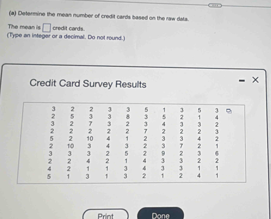 Determine the mean number of credit cards based on the raw data. 
The mean is □ credit cards. 
(Type an integer or a decimal. Do not round.) 
Credit Card Survey Results 
Print Done